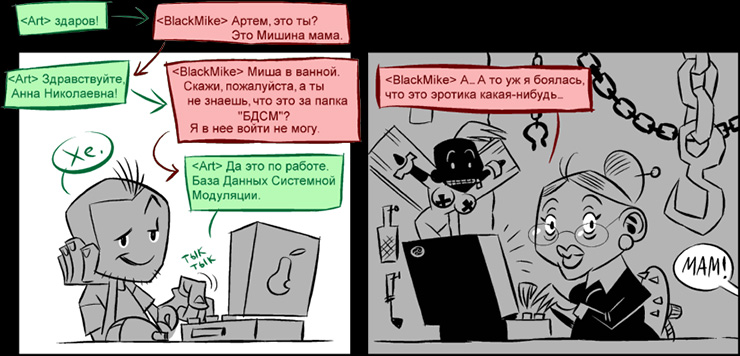 <Art> здаров!
<BlackMike> Артем, это ты? Это Мишина мама.
<Art> Здравствуйте, Анна Николаевна!
<BlackMike> Миша в ванной. Скажи,...